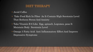 DIET THERAPY
• Avoid Coffee
• Take Food Rich In Fiber As It Contain High Serotonin Level
That Reduces Stress And Anxiety
• Take Vitamin B 6 Like Egg, spinach ,Legumes, peas It
Maintain Body Serotonin Level
• Omega 3 Fatty Acid Anti Inflammatory Effect And Improve
Depressive Symptoms
 