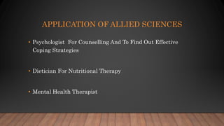 APPLICATION OF ALLIED SCIENCES
• Psychologist For Counselling And To Find Out Effective
Coping Strategies
• Dietician For Nutritional Therapy
• Mental Health Therapist
 