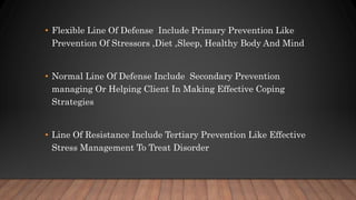 • Flexible Line Of Defense Include Primary Prevention Like
Prevention Of Stressors ,Diet ,Sleep, Healthy Body And Mind
• Normal Line Of Defense Include Secondary Prevention
managing Or Helping Client In Making Effective Coping
Strategies
• Line Of Resistance Include Tertiary Prevention Like Effective
Stress Management To Treat Disorder
 