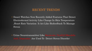 RECENT TRENDS
• Smart Watches Now Recently Added Features That Detect
Electrodermal Activity Like Change In Skin Temperature
,Heart Rate Variation It Act Like Biofeedback To Manage
Stress
• Urine Neurotransmitter Like Serotonin, Vanillyl Mandelic
Acid, Dopamine Are Used To Detect Stress Disorder
 