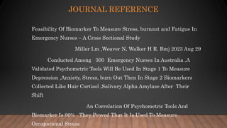 JOURNAL REFERENCE
Feasibility Of Biomarker To Measure Stress, burnout and Fatigue In
Emergency Nurses – A Cross Sectional Study
Miller Lm ,Weaver N, Walker H R. Bmj 2023 Aug 29
Conducted Among 300 Emergency Nurses In Australia .A
Validated Psychometric Tools Will Be Used In Stage 1 To Measure
Depression ,Anxiety, Stress, burn Out Then In Stage 2 Biomarkers
Collected Like Hair Cortisol ,Salivary Alpha Amylase After Their
Shift
An Correlation Of Psychometric Tools And
Biomarker Is 90% They Proved That It Is Used To Measure
Occupational Stress
 