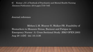 6] Kumar .J.S .A Textbook of Psychiatric and Mental Health Nursing
.Emmess Publication ;2014.pgno [735-740]
Journal reference
Mithen L M ,Weaver N ,Walker FR .Feasibility of
Biomarkers to Measure Stress, Burnout and Fatigue in
Emergency Nurses : A Cross Sectional Study .BMJ OPEN.2003
Aug 29 ;13[8] : doi ;10.1136
 