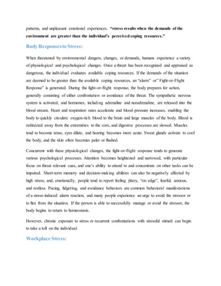 patterns, and unpleasant emotional experiences. “stress results when the demands of the
environment are greater than the individual’s perceived coping resources.”
Body Responsesto Stress:
When threatened by environmental dangers, changes, or demands, humans experience a variety
of physiological and psychological changes. Once a threat has been recognized and appraised as
dangerous, the individual evaluates available coping resources. If the demands of the situation
are deemed to be greater than the available coping resources, an “alarm” or” Fight-or-Flight
Response” is generated. During the fight-or-flight response, the body prepares for action,
generally consisting of either confrontation or avoidance of the threat. The sympathetic nervous
system is activated, and hormones, including adrenaline and noradrenaline, are released into the
blood stream. Heart and respiration rates accelerate and blood pressure increases, enabling the
body to quickly circulate oxygen-rich blood to the brain and large muscles of the body. Blood is
redirected away from the extremities to the core, and digestive processes are slowed. Muscles
tend to become tense, eyes dilate, and hearing becomes more acute. Sweat glands activate to cool
the body, and the skin often becomes paler or flushed.
Concurrent with these physiological changes, the fight-or-flight response tends to generate
various psychological processes. Attention becomes heightened and narrowed, with particular
focus on threat relevant cues, and one’s ability to attend to and concentrate on other tasks can be
impaired. Short-term memory and decision-making abilities can also be negatively affected by
high stress, and, emotionally, people tend to report feeling jittery, “on edge”, fearful, anxious,
and restless. Pacing, fidgeting, and avoidance behaviors are common behavioral manifestations
of a stress-induced alarm reaction, and many people experience an urge to avoid the stressor or
to flee from the situation. If the person is able to successfully manage or avoid the stressor, the
body begins to return to homeostasis.
However, chronic exposure to stress or recurrent confrontations with stressful stimuli can begin
to take a toll on the individual.
Workplace Stress:
 