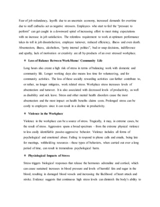 Fear of job redundancy, layoffs due to an uncertain economy, increased demands for overtime
due to staff cutbacks act as negative stressors. Employees who start to feel the “pressure to
perform” can get caught in a downward spiral of increasing effort to meet rising expectations
with no increase in job satisfaction. The relentless requirement to work at optimum performance
takes its toll in job dissatisfaction, employee turnover, reduced efficiency, illness and even death.
Absenteeism, illness, alcoholism, “petty internal politics”, bad or snap decisions, indifference
and apathy, lack of motivation or creativity are all by-products of an over stressed workplace.
 Loss of Balance Between Work/Home/ Community Life
Long hours also create a high risk of stress in terms of balancing work with domestic and
community life. Longer working days also means less time for volunteering, and for
community activities. The loss of these socially rewarding activities can further contribute to,
or rather, no longer mitigates, work related stress. Workplace stress increases levels of
absenteeism and turnover. It is also associated with decreased levels of productivity, as well
as disability and sick leave. Stress and other mental health disorders cause the most
absenteeism and the most impact on health benefits claims costs. Prolonged stress can be
costly to employers since it can result in a decline in productivity.
 Violence in the Workplace
Violence in the workplace can be a source of stress. Tragically, it may, in extreme cases, be
the result of stress. Aggression spans a broad spectrum – from the extreme physical violence
to less easily identifiable passive-aggressive behavior. Violence includes all forms of
psychological and emotional abuse. Failing to respond to phone calls and emails, being late
for meetings, withholding resources - these types of behaviors, when carried out over a long
period of time, can result in tremendous psychological harm.
 Physiological Impacts of Stress
Stress triggers biological responses that release the hormones adrenaline and cortisol, which
can cause sustained increases in blood pressure and levels of harmful fats and sugar in the
blood, resulting in damaged blood vessels and increasing the likelihood of heart attack and
stroke. Evidence suggests that continuous high stress levels can diminish the body’s ability to
 