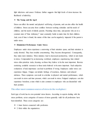 fight infections and cancer. Evidence further suggests that high levels of stress increase the
likelihood of infertility.
 The Young and the Aged
Stress can affect the mental and physical well-being of parents, and can also affect the health
of children. Stress can arise from conflicts between working schedules and the needs of
children, and the needs of elderly parents. Parenting takes time, and parents who are in a
constant state of “time deficiency” must constantly battle to make time for their children.
And, even if time is found, the nature of this time can be negatively impacted if the parent is
under stress.
 Diminished Performance Under Stress
Employees under stress experience a narrowing of their attention spans, and their attention is
easily diverted. They have trouble concentrating. They become disorganized. Consequently,
they make more mistakes. More mistakes lead to decreased productivity, which in turn leads
to stress. Compounded by an increasing workload, employees experiencing time related
stress often prioritize tasks, focusing on those they believe to be the most important, likewise
restricting available resources to those tasks believed to be more important. Such subjective
evaluations of task importance can lead to problems if wrong. Employees under stress can
experience fatigue. Fatigue can include feelings of weariness, faintness and reduced
alertness. These symptoms can result in a decline in physical and mental performance, which
can result in errors and time pressure, which can result in stress. Fatigued employees can also
experience boredom, a state which is also common to employees who are dissatisfied with
their position.
The other most common sources ofstress in the workplace:
Each type of work has its own potential stress factors. According to experts dealing with the
stress problems, seven categories of sources of stress generally valid for all professions have
been identified. These seven categories are:
 1. Inner factors connected with profession.
 2. Role within the organization.
 