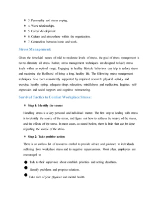  3. Personality and stress coping.
 4. Work relationships.
 5. Career development.
 6. Culture and atmosphere within the organization.
 7. Connection between home and work.
Stress Management:
Given the beneficial nature of mild to moderate levels of stress, the goal of stress management is
not to eliminate all stress. Rather, stress management techniques are designed to keep stress
levels within an optimal range. Engaging in healthy lifestyle behaviors can help to reduce stress
and maximize the likelihood of living a long, healthy life. The following stress management
techniques have been consistently supported by empirical research: physical activity and
exercise; healthy eating; adequate sleep; relaxation, mindfulness and meditation; laughter, self-
expression and social support; and cognitive restructuring.
Survival Tactics to Combat Workplace Stress:
 Step 1: Identify the source
Handling stress is a very personal and individual matter. The first step to dealing with stress
is to identify the source of the stress, and figure out how to address the source of the stress,
and the effects of the stress. In most cases, as stated before, there is little that can be done
regarding the source of the stress.
 Step 2: Take positive action
There is an endless list of resources crafted to provide advice and guidance to individuals
suffering from workplace stress and its negative repercussions. Most often, employees are
encouraged to
Talk to their supervisor about establish priorities and setting deadlines.
Identify problems and propose solutions.
Take care of your physical and mental health.
 