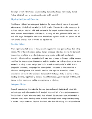 The origin of work related stress is not something that can be changed immediately, if at all.
Finding individual ways to maintain good mental health is critical.
Physical Activity and Exercise:
Considerable evidence has accumulated indicating that regular physical exercise is associated
with numerous physical and psychological health benefits. For example, regular engagement in
moderate exercise, such as a brisk walk, strengthens the immune system and decreases rates of
illness. Exercise also strengthens body muscles, including the heart, preserves muscle mass, and
helps with weight management. Individuals who exercise regularly are also at a reduced risk for
some chronic diseases, such as diabetes and hypertension.
Healthy Eating:
When experiencing high levels of stress, research suggests that many people change their eating
patterns. One of the most common dietary changes associated with stress involves the increased
consumption of caffeine in an effort to improve early morning or late night productivity.
Ironically, although caffeine is associated with short term increases in alertness, caffeine can also
exacerbate the stress response. For example, caffeine stimulates the body to release various stress
hormones, including cortisol and glucocorticoids, as well as catecholamine’s, which include
epinephrine (adrenaline), norepinephrine, and dopamine. The release of these chemicals is
associated with heightened levels of stress for hours after ingestion. In addition, caffeine
consumption can lead to other conditions that can affect the body’s ability to respond to stress,
including insomnia, hypertension, increased risk of heart disease, gastrointestinal problems, and
immune system suppression, making you more prone to infections.
Adequate Sleep:
Research suggests that the relationship between stress and sleep is bidirectional in that high
levels of stress tend to be associated with impaired sleep, and lack of sleep tends to exacerbate
the experience of stress. Numerous studies have indicated that excessive stress tends to lead to
diminished ability to fall and stay asleep, increased rate of nightmares, and poorer sleep quality.
In addition, various emotional disorders associated with stress and anxiety, such as posttraumatic
 