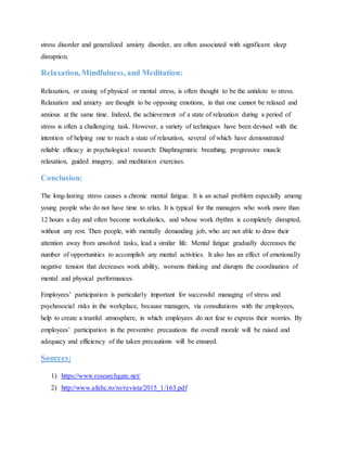 stress disorder and generalized anxiety disorder, are often associated with significant sleep
disruption.
Relaxation, Mindfulness, and Meditation:
Relaxation, or easing of physical or mental stress, is often thought to be the antidote to stress.
Relaxation and anxiety are thought to be opposing emotions, in that one cannot be relaxed and
anxious at the same time. Indeed, the achievement of a state of relaxation during a period of
stress is often a challenging task. However, a variety of techniques have been devised with the
intention of helping one to reach a state of relaxation, several of which have demonstrated
reliable efficacy in psychological research: Diaphragmatic breathing, progressive muscle
relaxation, guided imagery, and meditation exercises.
Conclusion:
The long-lasting stress causes a chronic mental fatigue. It is an actual problem especially among
young people who do not have time to relax. It is typical for the managers who work more than
12 hours a day and often become workaholics, and whose work rhythm is completely disrupted,
without any rest. Then people, with mentally demanding job, who are not able to draw their
attention away from unsolved tasks, lead a similar life. Mental fatigue gradually decreases the
number of opportunities to accomplish any mental activities. It also has an effect of emotionally
negative tension that decreases work ability, worsens thinking and disrupts the coordination of
mental and physical performances.
Employees’ participation is particularly important for successful managing of stress and
psychosocial risks in the workplace, because managers, via consultations with the employees,
help to create a trustful atmosphere, in which employees do not fear to express their worries. By
employees’ participation in the preventive precautions the overall morale will be raised and
adequacy and efficiency of the taken precautions will be ensured.
Sources:
1) https://www.researchgate.net/
2) http://www.afahc.ro/ro/revista/2015_1/163.pdf
 