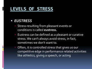 LEVELS OF STRESS
 EUSTRESS
 Stress resulting from pleasant events or
conditions is called eustress.
 Eustress can be defined as a pleasant or curative
stress.We can't always avoid stress, in fact,
sometimes we don't want to.
 Often, it is controlled stress that gives us our
competitive edge in performance related activities
like athletics, giving a speech, or acting
 