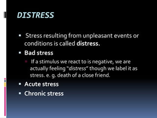 DISTRESS
 Stress resulting from unpleasant events or
conditions is called distress.
 Bad stress
 If a stimulus we react to is negative, we are
actually feeling “distress” though we label it as
stress. e. g. death of a close friend.
 Acute stress
 Chronic stress
 