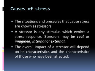 Causes of stress
 The situations and pressures that cause stress
are known as stressors.
 A stressor is any stimulus which evokes a
stress response. Stressors may be real or
imagined, internal or external.
 The overall impact of a stressor will depend
on its characteristics and the characteristics
of those who have been affected.
 