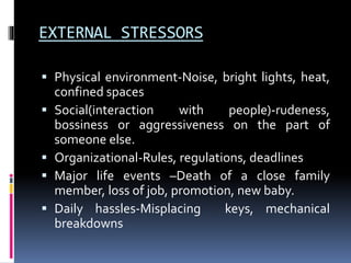 EXTERNAL STRESSORS
 Physical environment-Noise, bright lights, heat,
confined spaces
 Social(interaction with people)-rudeness,
bossiness or aggressiveness on the part of
someone else.
 Organizational-Rules, regulations, deadlines
 Major life events –Death of a close family
member, loss of job, promotion, new baby.
 Daily hassles-Misplacing keys, mechanical
breakdowns
 