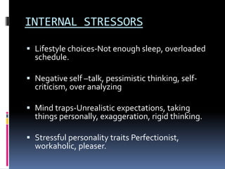 INTERNAL STRESSORS
 Lifestyle choices-Not enough sleep, overloaded
schedule.
 Negative self –talk, pessimistic thinking, self-
criticism, over analyzing
 Mind traps-Unrealistic expectations, taking
things personally, exaggeration, rigid thinking.
 Stressful personality traits Perfectionist,
workaholic, pleaser.
 