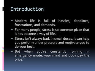 Introduction
 Modern life is full of hassles, deadlines,
frustrations, and demands.
 For many people, stress is so common place that
it has become a way of life.
 Stress isn’t always bad. In small doses, it can help
you perform under pressure and motivate you to
do your best.
 But when you’re constantly running in
emergency mode, your mind and body pay the
price.
 