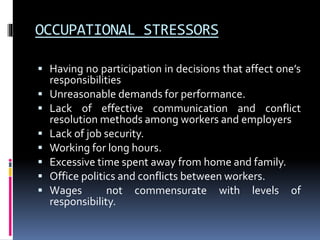 OCCUPATIONAL STRESSORS
 Having no participation in decisions that affect one’s
responsibilities
 Unreasonable demands for performance.
 Lack of effective communication and conflict
resolution methods among workers and employers
 Lack of job security.
 Working for long hours.
 Excessive time spent away from home and family.
 Office politics and conflicts between workers.
 Wages not commensurate with levels of
responsibility.
 