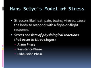 Hans Selye's Model of Stress
 Stressors like heat, pain, toxins, viruses, cause
the body to respond with a fight-or-flight
response.
 Stress consists of physiological reactions
that occur in three stages:
 Alarm Phase
 Resistance Phase
 Exhaustion Phase
 