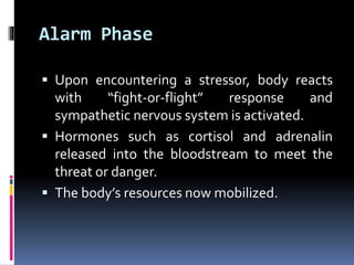 Alarm Phase
 Upon encountering a stressor, body reacts
with “fight-or-flight” response and
sympathetic nervous system is activated.
 Hormones such as cortisol and adrenalin
released into the bloodstream to meet the
threat or danger.
 The body’s resources now mobilized.
 