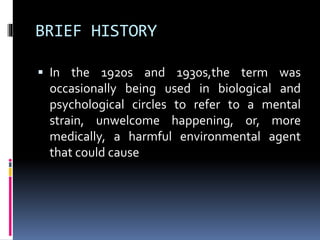 BRIEF HISTORY
 In the 1920s and 1930s,the term was
occasionally being used in biological and
psychological circles to refer to a mental
strain, unwelcome happening, or, more
medically, a harmful environmental agent
that could cause
 