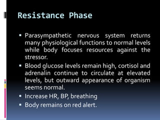 Resistance Phase
 Parasympathetic nervous system returns
many physiological functions to normal levels
while body focuses resources against the
stressor.
 Blood glucose levels remain high, cortisol and
adrenalin continue to circulate at elevated
levels, but outward appearance of organism
seems normal.
 Increase HR, BP, breathing
 Body remains on red alert.
 