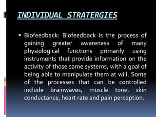 INDIVIDUAL STRATERGIES
 Biofeedback: Biofeedback is the process of
gaining greater awareness of many
physiological functions primarily using
instruments that provide information on the
activity of those same systems, with a goal of
being able to manipulate them at will. Some
of the processes that can be controlled
include brainwaves, muscle tone, skin
conductance, heart rate and pain perception.
 