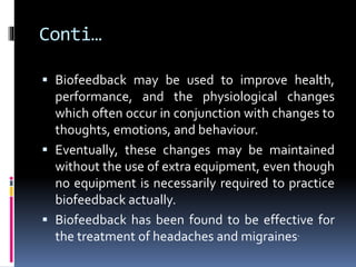 Conti…
 Biofeedback may be used to improve health,
performance, and the physiological changes
which often occur in conjunction with changes to
thoughts, emotions, and behaviour.
 Eventually, these changes may be maintained
without the use of extra equipment, even though
no equipment is necessarily required to practice
biofeedback actually.
 Biofeedback has been found to be effective for
the treatment of headaches and migraines.
 