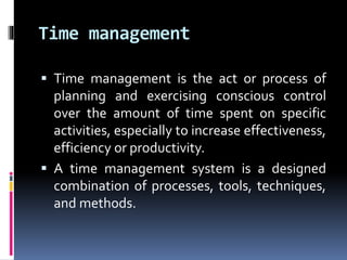 Time management
 Time management is the act or process of
planning and exercising conscious control
over the amount of time spent on specific
activities, especially to increase effectiveness,
efficiency or productivity.
 A time management system is a designed
combination of processes, tools, techniques,
and methods.
 