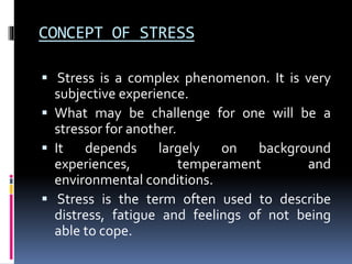 CONCEPT OF STRESS
 Stress is a complex phenomenon. It is very
subjective experience.
 What may be challenge for one will be a
stressor for another.
 It depends largely on background
experiences, temperament and
environmental conditions.
 Stress is the term often used to describe
distress, fatigue and feelings of not being
able to cope.
 