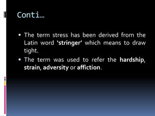 Conti…
 The term stress has been derived from the
Latin word ‘stringer’ which means to draw
tight.
 The term was used to refer the hardship,
strain, adversity or affiction.
 