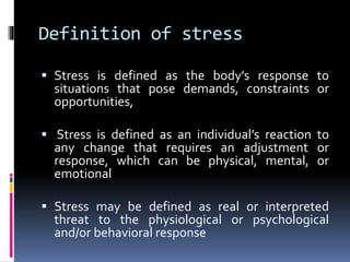 Definition of stress
 Stress is defined as the body’s response to
situations that pose demands, constraints or
opportunities,
 Stress is defined as an individual’s reaction to
any change that requires an adjustment or
response, which can be physical, mental, or
emotional
 Stress may be defined as real or interpreted
threat to the physiological or psychological
and/or behavioral response
 