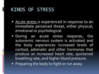 KINDS OF STRESS
 Acute stress is experienced in response to an
immediate perceived threat, either physical,
emotional or psychological.
 During an acute stress response, the
autonomic nervous system is activated and
the body experiences increased levels of
cortisol, adrenalin and other hormones that
produce an increased heart rate, quickened
breathing rate, and higher blood pressure.
 Preparing the body to fight or run away.
 