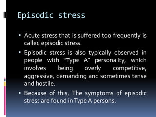 Episodic stress
 Acute stress that is suffered too frequently is
called episodic stress.
 Episodic stress is also typically observed in
people with “Type A” personality, which
involves being overly competitive,
aggressive, demanding and sometimes tense
and hostile.
 Because of this, The symptoms of episodic
stress are found inType A persons.
 