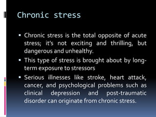 Chronic stress
 Chronic stress is the total opposite of acute
stress; it’s not exciting and thrilling, but
dangerous and unhealthy.
 This type of stress is brought about by long-
term exposure to stressors
 Serious illnesses like stroke, heart attack,
cancer, and psychological problems such as
clinical depression and post-traumatic
disorder can originate from chronic stress.
 