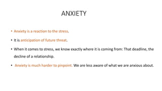 ANXIETY
• Anxiety is a reaction to the stress.
• It is anticipation of future threat.
• When it comes to stress, we know exactly where it is coming from: That deadline, the
decline of a relationship.
• Anxiety is much harder to pinpoint. We are less aware of what we are anxious about.
 