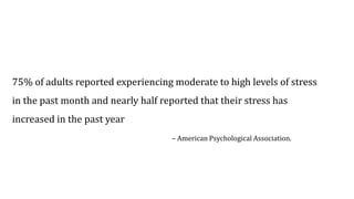 75% of adults reported experiencing moderate to high levels of stress
in the past month and nearly half reported that their stress has
increased in the past year
– American Psychological Association.
 