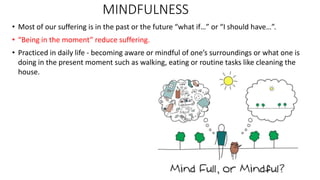 MINDFULNESS
• Most of our suffering is in the past or the future “what if…” or “I should have…”.
• “Being in the moment” reduce suffering.
• Practiced in daily life - becoming aware or mindful of one’s surroundings or what one is
doing in the present moment such as walking, eating or routine tasks like cleaning the
house.
 