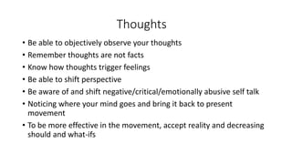 Thoughts
• Be able to objectively observe your thoughts
• Remember thoughts are not facts
• Know how thoughts trigger feelings
• Be able to shift perspective
• Be aware of and shift negative/critical/emotionally abusive self talk
• Noticing where your mind goes and bring it back to present
movement
• To be more effective in the movement, accept reality and decreasing
should and what-ifs
 