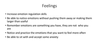 Feelings
• Increase emotion regulation skills
• Be able to notice emotions without pushing them away or making them
larger than useful
• Remember emotions are something you have, they are not who you
are
• Notice and practice the emotions that you want to feel more often
• Be able to sit with and accept some anxiety
 