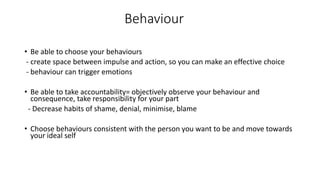 Behaviour
• Be able to choose your behaviours
- create space between impulse and action, so you can make an effective choice
- behaviour can trigger emotions
• Be able to take accountability= objectively observe your behaviour and
consequence, take responsibility for your part
- Decrease habits of shame, denial, minimise, blame
• Choose behaviours consistent with the person you want to be and move towards
your ideal self
 