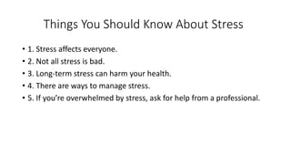 Things You Should Know About Stress
• 1. Stress affects everyone.
• 2. Not all stress is bad.
• 3. Long-term stress can harm your health.
• 4. There are ways to manage stress.
• 5. If you’re overwhelmed by stress, ask for help from a professional.
 