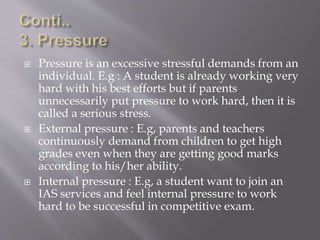  Pressure is an excessive stressful demands from an
individual. E.g : A student is already working very
hard with his best efforts but if parents
unnecessarily put pressure to work hard, then it is
called a serious stress.
 External pressure : E.g, parents and teachers
continuously demand from children to get high
grades even when they are getting good marks
according to his/her ability.
 Internal pressure : E.g, a student want to join an
IAS services and feel internal pressure to work
hard to be successful in competitive exam.
 