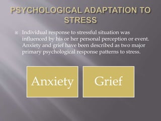  Individual response to stressful situation was
influenced by his or her personal perception or event.
Anxiety and grief have been described as two major
primary psychological response patterns to stress.
Anxiety Grief
 