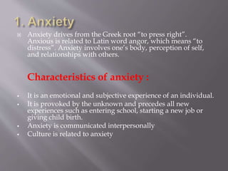  Anxiety drives from the Greek root “to press right”.
Anxious is related to Latin word angor, which means “to
distress”. Anxiety involves one’s body, perception of self,
and relationships with others.
Characteristics of anxiety :
 It is an emotional and subjective experience of an individual.
 It is provoked by the unknown and precedes all new
experiences such as entering school, starting a new job or
giving child birth.
 Anxiety is communicated interpersonally
 Culture is related to anxiety
 