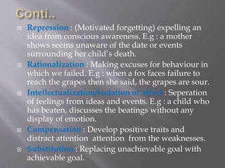  Repression : (Motivated forgetting) expelling an
idea from conscious awareness. E.g : a mother
shows seems unaware of the date or events
surrounding her child’s death.
 Rationalization : Making excuses for behaviour in
which we failed. E.g : when a fox faces failure to
reach the grapes then she said, the grapes are sour.
 Intellectualization/isolation of affect : Seperation
of feelings from ideas and events. E.g : a child who
has beaten, discusses the beatings without any
display of emotion.
 Compensation : Develop positive traits and
distract attention attention from the weaknesses.
 Substitution : Replacing unachievable goal with
achievable goal.
 