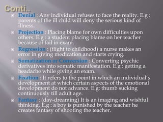  Denial : Any individual refuses to face the reality. E.g :
parents of the ill child will deny the serious kind of
illness.
 Projection : Placing blame for own difficulties upon
others. E.g : a student placing blame on her teacher
because of fail in exam.
 Regression : (flight to childhood) a nurse makes an
error in giving medication and starts crying.
 Somatization or Conversion : Converting psychic
derivatives into somatic manifestation. E.g : getting a
headache while giving an exam.
 Fixation : It refers to the point in which an individual’s
development at which certain aspects of the emotional
development do not advance. E.g: thumb sucking
continuously till adult age.
 Fantasy : (day-dreaming) It is an imaging and wishful
thinking. E.g : a boy is punished by the teacher he
creates fantasy of shooting the teacher.
 
