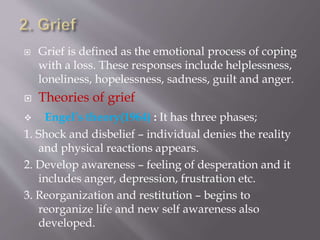  Grief is defined as the emotional process of coping
with a loss. These responses include helplessness,
loneliness, hopelessness, sadness, guilt and anger.
 Theories of grief
 Engel’s theory(1964) : It has three phases;
1. Shock and disbelief – individual denies the reality
and physical reactions appears.
2. Develop awareness – feeling of desperation and it
includes anger, depression, frustration etc.
3. Reorganization and restitution – begins to
reorganize life and new self awareness also
developed.
 