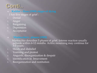  Kubler – Ross (1969) stages of dying
I has five stages of grief :
1. Denial
2. Anger
3. Bargaining
4. Depression
5. Acceptance
 Martocchio’s phases (1985)
Martocchio describes 5 phases of grief. Intense reaction usually
subside within 6-12 months. Active mourning may continue for
3-5 years.
1. Shock and disbelief
2. Yearning and protest
3. Anguish, disorganization & despair
4. Identification in breavement
5. Reorganization and restitution
 