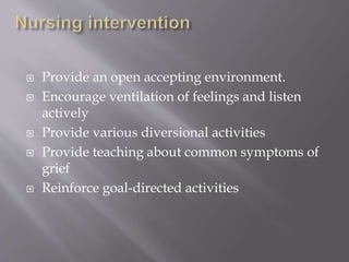  Provide an open accepting environment.
 Encourage ventilation of feelings and listen
actively
 Provide various diversional activities
 Provide teaching about common symptoms of
grief
 Reinforce goal-directed activities
 