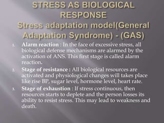 1. Alarm reaction : In the face of excessive stress, all
biological defense mechanisms are alarmed by the
activation of ANS. This first stage is called alarm
reaction.
2. Stage of resistance : All biological resources are
activated and physiological changes will takes place
like rise BP, sugar level, hormone level, heart rate.
3. Stage of exhaustion : If stress continuous, then
resources starts to deplete and the person losses its
ability to resist stress. This may lead to weakness and
death.
 