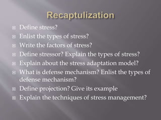  Define stress?
 Enlist the types of stress?
 Write the factors of stress?
 Define stressor? Explain the types of stress?
 Explain about the stress adaptation model?
 What is defense mechanism? Enlist the types of
defense mechanism?
 Define projection? Give its example
 Explain the techniques of stress management?
 