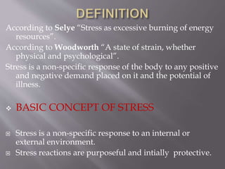 According to Selye “Stress as excessive burning of energy
resources”.
According to Woodworth “A state of strain, whether
physical and psychological”.
Stress is a non-specific response of the body to any positive
and negative demand placed on it and the potential of
illness.
 BASIC CONCEPT OF STRESS
 Stress is a non-specific response to an internal or
external environment.
 Stress reactions are purposeful and intially protective.
 